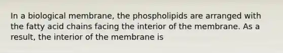 In a biological membrane, the phospholipids are arranged with the fatty acid chains facing the interior of the membrane. As a result, the interior of the membrane is