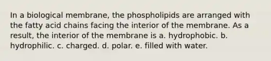 In a biological membrane, the phospholipids are arranged with the fatty acid chains facing the interior of the membrane. As a result, the interior of the membrane is a. hydrophobic. b. hydrophilic. c. charged. d. polar. e. filled with water.