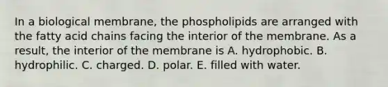 In a biological membrane, the phospholipids are arranged with the fatty acid chains facing the interior of the membrane. As a result, the interior of the membrane is A. hydrophobic. B. hydrophilic. C. charged. D. polar. E. filled with water.