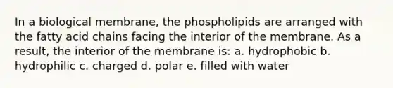 In a biological membrane, the phospholipids are arranged with the fatty acid chains facing the interior of the membrane. As a result, the interior of the membrane is: a. hydrophobic b. hydrophilic c. charged d. polar e. filled with water