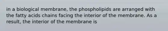 in a biological membrane, the phospholipids are arranged with the fatty acids chains facing the interior of the membrane. As a result, the interior of the membrane is