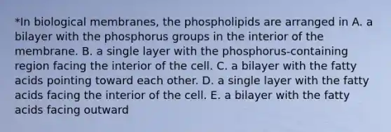 *In biological membranes, the phospholipids are arranged in A. a bilayer with the phosphorus groups in the interior of the membrane. B. a single layer with the phosphorus-containing region facing the interior of the cell. C. a bilayer with the fatty acids pointing toward each other. D. a single layer with the fatty acids facing the interior of the cell. E. a bilayer with the fatty acids facing outward