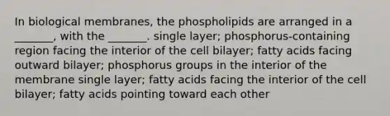 In biological membranes, the phospholipids are arranged in a _______, with the _______. single layer; phosphorus-containing region facing the interior of the cell bilayer; fatty acids facing outward bilayer; phosphorus groups in the interior of the membrane single layer; fatty acids facing the interior of the cell bilayer; fatty acids pointing toward each other