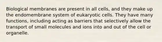 Biological membranes are present in all cells, and they make up the endomembrane system of eukaryotic cells. They have many functions, including acting as barriers that selectively allow the transport of small molecules and ions into and out of the cell or organelle.