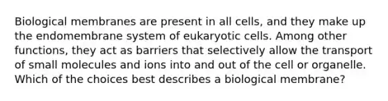 Biological membranes are present in all cells, and they make up the endomembrane system of eukaryotic cells. Among other functions, they act as barriers that selectively allow the transport of small molecules and ions into and out of the cell or organelle. Which of the choices best describes a biological membrane?