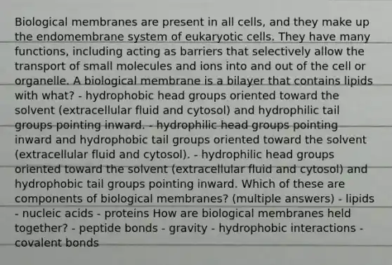 Biological membranes are present in all cells, and they make up the endomembrane system of <a href='https://www.questionai.com/knowledge/kb526cpm6R-eukaryotic-cells' class='anchor-knowledge'>eukaryotic cells</a>. They have many functions, including acting as barriers that selectively allow the transport of small molecules and ions into and out of the cell or organelle. A biological membrane is a bilayer that contains lipids with what? - hydrophobic head groups oriented toward the solvent (extracellular fluid and cytosol) and hydrophilic tail groups pointing inward. - hydrophilic head groups pointing inward and hydrophobic tail groups oriented toward the solvent (extracellular fluid and cytosol). - hydrophilic head groups oriented toward the solvent (extracellular fluid and cytosol) and hydrophobic tail groups pointing inward. Which of these are components of biological membranes? (multiple answers) - lipids - nucleic acids - proteins How are biological membranes held together? - peptide bonds - gravity - hydrophobic interactions - <a href='https://www.questionai.com/knowledge/kWply8IKUM-covalent-bonds' class='anchor-knowledge'>covalent bonds</a>