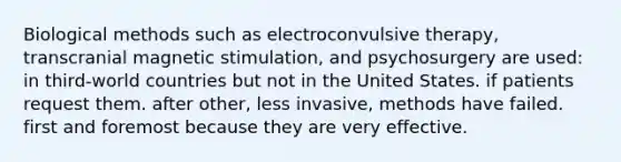 Biological methods such as electroconvulsive therapy, transcranial magnetic stimulation, and psychosurgery are used: in third-world countries but not in the United States. if patients request them. after other, less invasive, methods have failed. first and foremost because they are very effective.