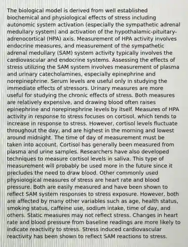 The biological model is derived from well established biochemical and physiological effects of stress including autonomic system activation (especially the sympathetic adrenal medullary system) and activation of the hypothalamic-pituitary-adrenocortical (HPA) axis. Measurement of HPA activity involves endocrine measures, and measurement of the sympathetic adrenal medullary (SAM) system activity typically involves the cardiovascular and endocrine systems. Assessing the effects of stress utilizing the SAM system involves measurement of plasma and urinary catecholamines, especially epinephrine and norepinephrine. Serum levels are useful only in studying the immediate effects of stressors. Urinary measures are more useful for studying the chronic effects of stress. Both measures are relatively expensive, and drawing blood often raises epinephrine and norepinephrine levels by itself. Measures of HPA activity in response to stress focuses on cortisol, which tends to increase in response to stress. However, cortisol levels fluctuate throughout the day, and are highest in the morning and lowest around midnight. The time of day of measurement must be taken into account. Cortisol has generally been measured from plasma and urine samples. Researchers have also developed techniques to measure cortisol levels in saliva. This type of measurement will probably be used more in the future since it precludes the need to draw blood. Other commonly used physiological measures of stress are heart rate and blood pressure. Both are easily measured and have been shown to reflect SAM system responses to stress exposure. However, both are affected by many other variables such as age, health status, smoking status, caffeine use, sodium intake, time of day, and others. Static measures may not reflect stress. Changes in heart rate and blood pressure from baseline readings are more likely to indicate reactivity to stress. Stress induced cardiovascular reactivity has been shown to reflect SAM reactions to stress.