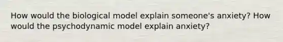 How would the biological model explain someone's anxiety? How would the psychodynamic model explain anxiety?