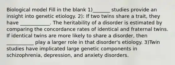 Biological model Fill in the blank 1)_______ studies provide an insight into genetic etiology. 2): If two twins share a trait, they have ____________. The heritability of a disorder is estimated by comparing the concordance rates of identical and fraternal twins. If identical twins are more likely to share a disorder, then ___________ play a larger role in that disorder's etiology. 3)Twin studies have implicated large genetic components in schizophrenia, depression, and anxiety disorders.