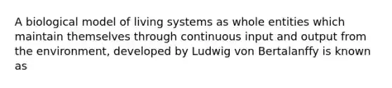 A biological model of living systems as whole entities which maintain themselves through continuous input and output from the environment, developed by Ludwig von Bertalanffy is known as