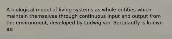 A biological model of living systems as whole entities which maintain themselves through continuous input and output from the environment, developed by Ludwig von Bertalanffy is known as: