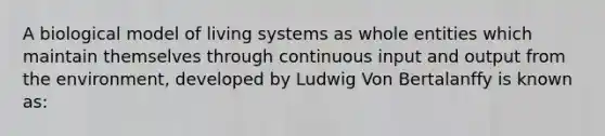 A biological model of living systems as whole entities which maintain themselves through continuous input and output from the environment, developed by Ludwig Von Bertalanffy is known as: