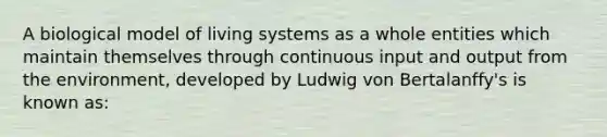 A biological model of living systems as a whole entities which maintain themselves through continuous input and output from the environment, developed by Ludwig von Bertalanffy's is known as: