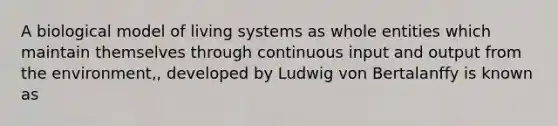 A biological model of living systems as whole entities which maintain themselves through continuous input and output from the environment,, developed by Ludwig von Bertalanffy is known as