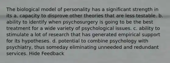 The biological model of personality has a significant strength in its a. capacity to disprove other theories that are less testable. b. ability to identify when psychosurgery is going to be the best treatment for a wide variety of psychological issues. c. ability to stimulate a lot of research that has generated empirical support for its hypotheses. d. potential to combine psychology with psychiatry, thus someday eliminating unneeded and redundant services. Hide Feedback