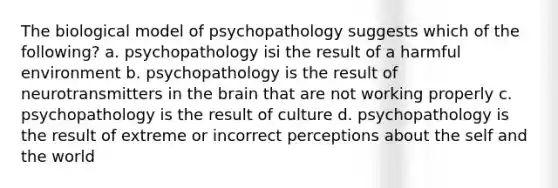 The biological model of psychopathology suggests which of the following? a. psychopathology isi the result of a harmful environment b. psychopathology is the result of neurotransmitters in the brain that are not working properly c. psychopathology is the result of culture d. psychopathology is the result of extreme or incorrect perceptions about the self and the world