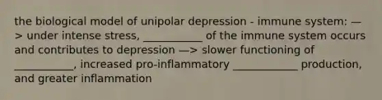 the biological model of unipolar depression - immune system: —> under intense stress, ___________ of the immune system occurs and contributes to depression —> slower functioning of ___________, increased pro-inflammatory ____________ production, and greater inflammation