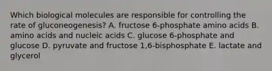 Which biological molecules are responsible for controlling the rate of gluconeogenesis? A. fructose 6-phosphate amino acids B. amino acids and nucleic acids C. glucose 6-phosphate and glucose D. pyruvate and fructose 1,6-bisphosphate E. lactate and glycerol