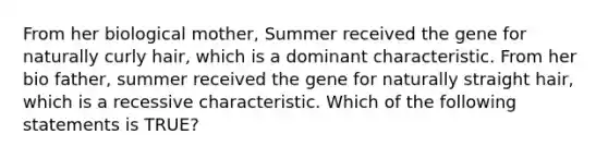 From her biological mother, Summer received the gene for naturally curly hair, which is a dominant characteristic. From her bio father, summer received the gene for naturally straight hair, which is a recessive characteristic. Which of the following statements is TRUE?