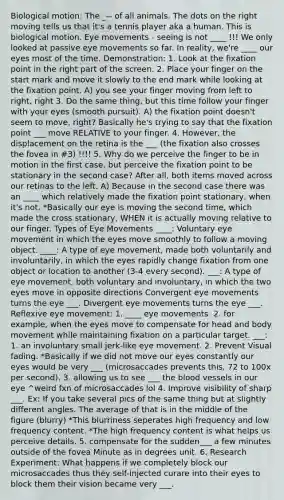 Biological motion: The _-- of all animals. The dots on the right moving tells us that it's a tennis player aka a human. This is biological motion. Eye movements - seeing is not ____ !!! We only looked at passive eye movements so far. In reality, we're ____ our eyes most of the time. Demonstration: 1. Look at the fixation point in the right part of the screen. 2. Place your finger on the start mark and move it slowly to the end mark while looking at the fixation point. A) you see your finger moving from left to right, right 3. Do the same thing, but this time follow your finger with your eyes (smooth pursuit). A) the fixation point doesn't seem to move, right? Basically he's trying to say that the fixation point ___ move RELATIVE to your finger. 4. However, the displacement on the retina is the ___ (the fixation also crosses the fovea in #3) !!!! 5. Why do we perceive the finger to be in motion in the first case, but perceive the fixation point to be stationary in the second case? After all, both items moved across our retinas to the left. A) Because in the second case there was an ____ which relatively made the fixation point stationary, when it's not. *Basically our eye is moving the second time, which made the cross stationary, WHEN it is actually moving relative to our finger. Types of Eye Movements ____: Voluntary eye movement in which the eyes move smoothly to follow a moving object. ____: A type of eye movement, made both voluntarily and involuntarily, in which the eyes rapidly change fixation from one object or location to another (3-4 every second). ___: A type of eye movement, both voluntary and involuntary, in which the two eyes move in opposite directions Convergent eye movements turns the eye ___. Divergent eye movements turns the eye ___. Reflexive eye movement: 1. ____ eye movements. 2. for example, when the eyes move to compensate for head and body movement while maintaining fixation on a particular target. ___: 1. an involuntary small jerk-like eye movement. 2. Prevent Visual fading. *Basically if we did not move our eyes constantly our eyes would be very ___ (microsaccades prevents this, 72 to 100x per second). 3. allowing us to see ___ the blood vessels in our eye ^weird fxn of microsaccades lol 4. Improve visibility of sharp ___. Ex: If you take several pics of the same thing but at slightly different angles. The average of that is in the middle of the figure (blurry) *This blurriness seperates high frequency and low frequency content. *The high frequency content is what helps us perceive details. 5. compensate for the sudden___ a few minutes outside of the fovea Minute as in degrees unit. 6. Research Experiment: What happens if we completely block our microsaccades thus they self-injected curare into their eyes to block them their vision became very ___.