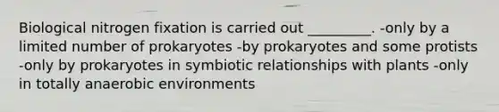 Biological nitrogen fixation is carried out _________. -only by a limited number of prokaryotes -by prokaryotes and some protists -only by prokaryotes in symbiotic relationships with plants -only in totally anaerobic environments