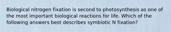 Biological nitrogen fixation is second to photosynthesis as one of the most important biological reactions for life. Which of the following answers best describes symbiotic N fixation?