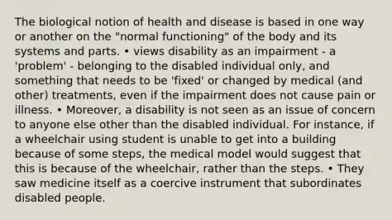 The biological notion of health and disease is based in one way or another on the "normal functioning" of the body and its systems and parts. • views disability as an impairment - a 'problem' - belonging to the disabled individual only, and something that needs to be 'fixed' or changed by medical (and other) treatments, even if the impairment does not cause pain or illness. • Moreover, a disability is not seen as an issue of concern to anyone else other than the disabled individual. For instance, if a wheelchair using student is unable to get into a building because of some steps, the medical model would suggest that this is because of the wheelchair, rather than the steps. • They saw medicine itself as a coercive instrument that subordinates disabled people.