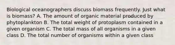 Biological oceanographers discuss biomass frequently. Just what is biomass? A. The amount of organic material produced by phytoplankton B. The total weight of protoplasm contained in a given organism C. The total mass of all organisms in a given class D. The total number of organisms within a given class