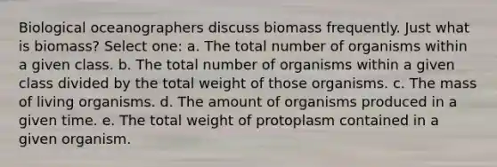 Biological oceanographers discuss biomass frequently. Just what is biomass? Select one: a. The total number of organisms within a given class. b. The total number of organisms within a given class divided by the total weight of those organisms. c. The mass of living organisms. d. The amount of organisms produced in a given time. e. The total weight of protoplasm contained in a given organism.