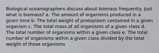 Biological oceanographers discuss about biomass frequently. Just what is biomass? a. The amount of organisms produced in a given time b. The total weight of protoplasm contained in a given organism c. The total mass of all organisms of a given class d. The total number of organisms within a given class e. The total number of organisms within a given class divided by the total weight of those organisms