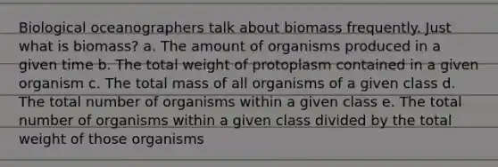 Biological oceanographers talk about biomass frequently. Just what is biomass? a. The amount of organisms produced in a given time b. The total weight of protoplasm contained in a given organism c. The total mass of all organisms of a given class d. The total number of organisms within a given class e. The total number of organisms within a given class divided by the total weight of those organisms