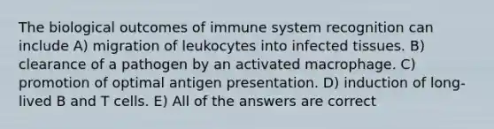 The biological outcomes of immune system recognition can include A) migration of leukocytes into infected tissues. B) clearance of a pathogen by an activated macrophage. C) promotion of optimal antigen presentation. D) induction of long-lived B and T cells. E) All of the answers are correct