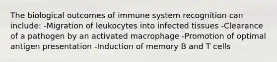 The biological outcomes of immune system recognition can include: -Migration of leukocytes into infected tissues -Clearance of a pathogen by an activated macrophage -Promotion of optimal antigen presentation -Induction of memory B and T cells