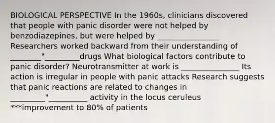 BIOLOGICAL PERSPECTIVE In the 1960s, clinicians discovered that people with panic disorder were not helped by benzodiazepines, but were helped by ________________ Researchers worked backward from their understanding of ________"_________drugs What biological factors contribute to panic disorder? Neurotransmitter at work is _______________ Its action is irregular in people with panic attacks Research suggests that panic reactions are related to changes in _________"__________ activity in the locus ceruleus ***improvement to 80% of patients