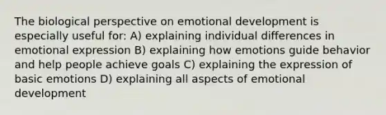 The biological perspective on emotional development is especially useful for: A) explaining individual differences in emotional expression B) explaining how emotions guide behavior and help people achieve goals C) explaining the expression of basic emotions D) explaining all aspects of emotional development