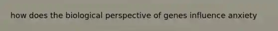 how does the biological perspective of genes influence anxiety