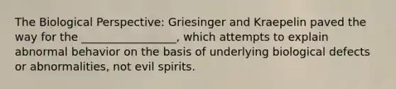 The Biological Perspective: Griesinger and Kraepelin paved the way for the _________________, which attempts to explain abnormal behavior on the basis of underlying biological defects or abnormalities, not evil spirits.