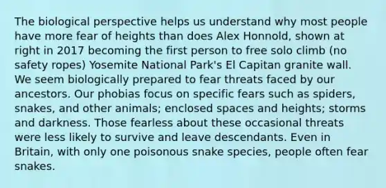 The biological perspective helps us understand why most people have more fear of heights than does Alex Honnold, shown at right in 2017 becoming the first person to free solo climb (no safety ropes) Yosemite National Park's El Capitan granite wall. We seem biologically prepared to fear threats faced by our ancestors. Our phobias focus on specific fears such as spiders, snakes, and other animals; enclosed spaces and heights; storms and darkness. Those fearless about these occasional threats were less likely to survive and leave descendants. Even in Britain, with only one poisonous snake species, people often fear snakes.