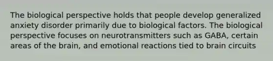 The biological perspective holds that people develop generalized anxiety disorder primarily due to biological factors. The biological perspective focuses on neurotransmitters such as GABA, certain areas of the brain, and emotional reactions tied to brain circuits