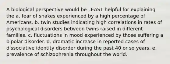 A biological perspective would be LEAST helpful for explaining the a. fear of snakes experienced by a high percentage of Americans. b. twin studies indicating high correlations in rates of psychological disorders between twins raised in different families. c. fluctuations in mood experienced by those suffering a bipolar disorder. d. dramatic increase in reported cases of dissociative identity disorder during the past 40 or so years. e. prevalence of schizophrenia throughout the world.