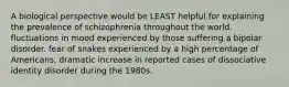 A biological perspective would be LEAST helpful for explaining the prevalence of schizophrenia throughout the world. fluctuations in mood experienced by those suffering a bipolar disorder. fear of snakes experienced by a high percentage of Americans. dramatic increase in reported cases of dissociative identity disorder during the 1980s.