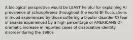 A biological perspective would be LEAST helpful for explaining A) prevalence of schizophrenia throughout the world B) fluctuations in mood experienced by those suffering a bipolar disorder C) fear of snakes experienced by a high percentage of AMERICANS D) dramatic increase in reported cases of dissociative identity disorder during the 1980s