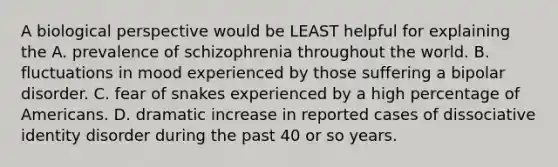 A biological perspective would be LEAST helpful for explaining the A. prevalence of schizophrenia throughout the world. B. fluctuations in mood experienced by those suffering a <a href='https://www.questionai.com/knowledge/kxIRqnWz5V-bipolar-disorder' class='anchor-knowledge'>bipolar disorder</a>. C. fear of snakes experienced by a high percentage of Americans. D. dramatic increase in reported cases of dissociative identity disorder during the past 40 or so years.