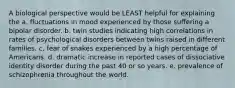 A biological perspective would be LEAST helpful for explaining the a. fluctuations in mood experienced by those suffering a bipolar disorder. b. twin studies indicating high correlations in rates of psychological disorders between twins raised in different families. c. fear of snakes experienced by a high percentage of Americans. d. dramatic increase in reported cases of dissociative identity disorder during the past 40 or so years. e. prevalence of schizophrenia throughout the world.