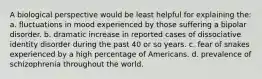 A biological perspective would be least helpful for explaining the: a. fluctuations in mood experienced by those suffering a bipolar disorder. b. dramatic increase in reported cases of dissociative identity disorder during the past 40 or so years. c. fear of snakes experienced by a high percentage of Americans. d. prevalence of schizophrenia throughout the world.