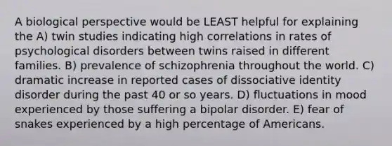 A biological perspective would be LEAST helpful for explaining the A) twin studies indicating high correlations in rates of psychological disorders between twins raised in different families. B) prevalence of schizophrenia throughout the world. C) dramatic increase in reported cases of dissociative identity disorder during the past 40 or so years. D) fluctuations in mood experienced by those suffering a bipolar disorder. E) fear of snakes experienced by a high percentage of Americans.