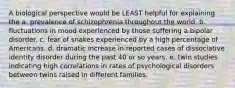 A biological perspective would be LEAST helpful for explaining the a. prevalence of schizophrenia throughout the world. b. fluctuations in mood experienced by those suffering a bipolar disorder. c. fear of snakes experienced by a high percentage of Americans. d. dramatic increase in reported cases of dissociative identity disorder during the past 40 or so years. e. twin studies indicating high correlations in rates of psychological disorders between twins raised in different families.