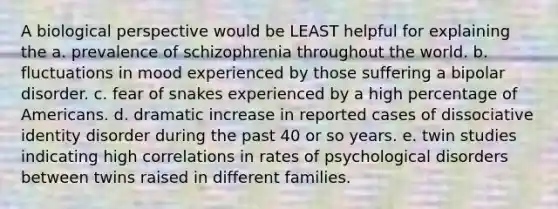 A biological perspective would be LEAST helpful for explaining the a. prevalence of schizophrenia throughout the world. b. fluctuations in mood experienced by those suffering a bipolar disorder. c. fear of snakes experienced by a high percentage of Americans. d. dramatic increase in reported cases of dissociative identity disorder during the past 40 or so years. e. twin studies indicating high correlations in rates of psychological disorders between twins raised in different families.