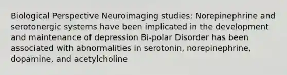 Biological Perspective Neuroimaging studies: Norepinephrine and serotonergic systems have been implicated in the development and maintenance of depression Bi-polar Disorder has been associated with abnormalities in serotonin, norepinephrine, dopamine, and acetylcholine